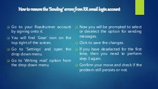 Howto remove the ‘Sending’ errors fromRR email login account
 Go to your Roadrunner account
by signing onto it.
 You will find ‘Gear’ icon on the
top right of the screen.
 Go to ‘Settings’ and open the
drop down menu.
 Go to ‘Writing mail’ option from
the drop down menu.
 Now you will be prompted to select
or deselect the option for sending
messages.
 Click to save the changes.
 If you have deselected for the first
time, then you need to perform
step 3 again.
 Confirm your move and check if the
problem still persists or not.
 