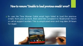 How to remove ‘Unable to load previous emails’ error?
 In case the Time Warner Cable email login failed to load the previous
emails from your account, then send the complaint to Roadrunner forum
or call at support number. This is complicated error and may take 24 hours
for repair.
 