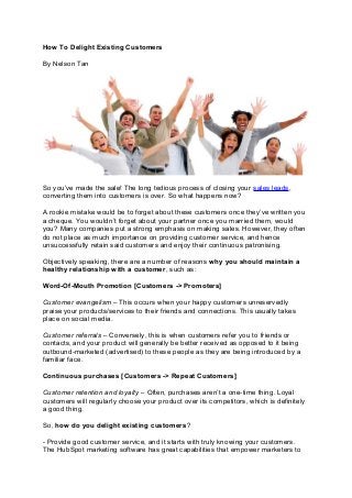 How To Delight Existing Customers
By Nelson Tan
So you’ve made the sale! The long tedious process of closing your sales leads,
converting them into customers is over. So what happens now?
A rookie mistake would be to forget about these customers once they’ve written you
a cheque. You wouldn’t forget about your partner once you married them, would
you? Many companies put a strong emphasis on making sales. However, they often
do not place as much importance on providing customer service, and hence
unsuccessfully retain said customers and enjoy their continuous patronising.
Objectively speaking, there are a number of reasons why you should maintain a
healthy relationship with a customer, such as:
Word-Of-Mouth Promotion [Customers -> Promoters]
Customer evangelism – This occurs when your happy customers unreservedly
praise your products/services to their friends and connections. This usually takes
place on social media.
Customer referrals – Conversely, this is when customers refer you to friends or
contacts, and your product will generally be better received as opposed to it being
outbound-marketed (advertised) to these people as they are being introduced by a
familiar face.
Continuous purchases [Customers -> Repeat Customers]
Customer retention and loyalty – Often, purchases aren’t a one-time thing. Loyal
customers will regularly choose your product over its competitors, which is definitely
a good thing.
So, how do you delight existing customers?
- Provide good customer service, and it starts with truly knowing your customers.
The HubSpot marketing software has great capabilities that empower marketers to
 