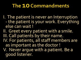 I. The patient is never an Interruption
- the patient is your work. Everything
else can wait !
II. Greet every patient with a smile.
III. Call patients by their name.
IV. For patients, all staff members are
as important as the doctor !
V. Never argue with a patient. Be a
good listener.
 