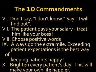 VI. Don’t say, "I don't know.” Say “ I will
find out”.
VII. The patient pays your salary - treat
him like your boss !
VIII. Choose positive words
IX. Always go the extra mile. Exceeding
patient expectations is the best way
of
keeping patients happy !
X. Brighten every patient's day. This will
make your own life happier.
 