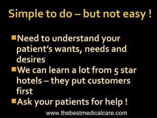 Need to understand your
patient’s wants, needs and
desires
We can learn a lot from 5 star
hotels – they put customers
first
Ask your patients for help !
www.thebestmedicalcare.com
 