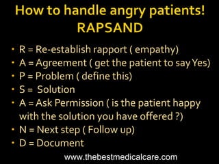 • R = Re-establish rapport ( empathy)
• A = Agreement ( get the patient to sayYes)
• P = Problem ( define this)
• S = Solution
• A = Ask Permission ( is the patient happy
with the solution you have offered ?)
• N = Next step ( Follow up)
• D = Document
www.thebestmedicalcare.com
 