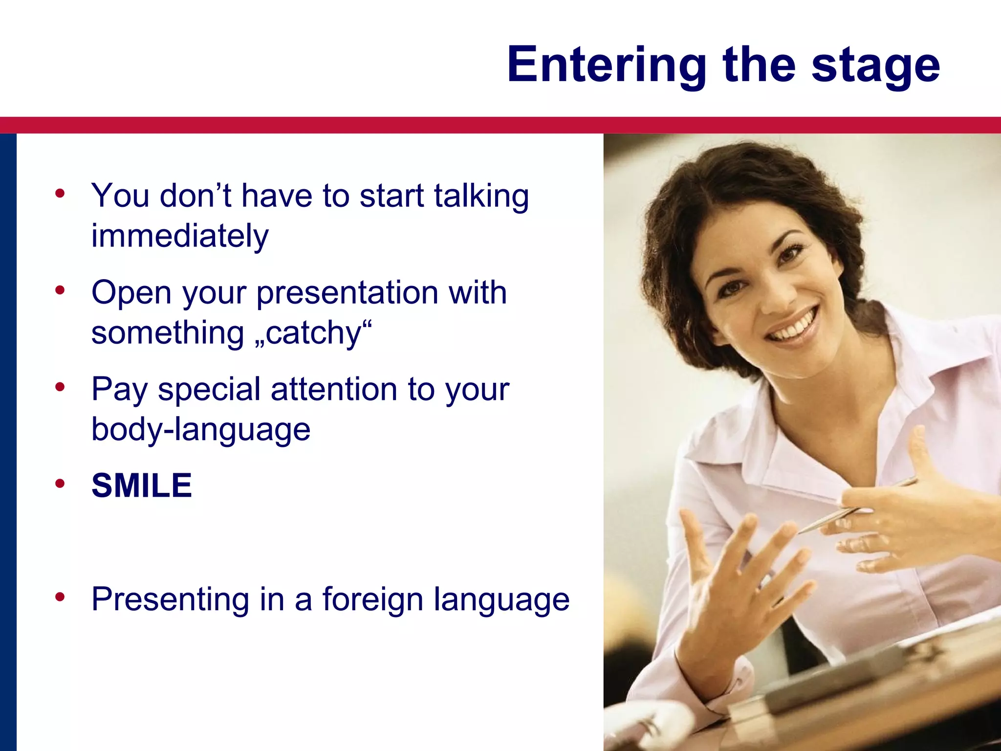 Entering the stage
• You don’t have to start talking
immediately

• Open your presentation with
something „catchy“

• Pay special attention to your
body-language

• SMILE
• Presenting in a foreign language

 