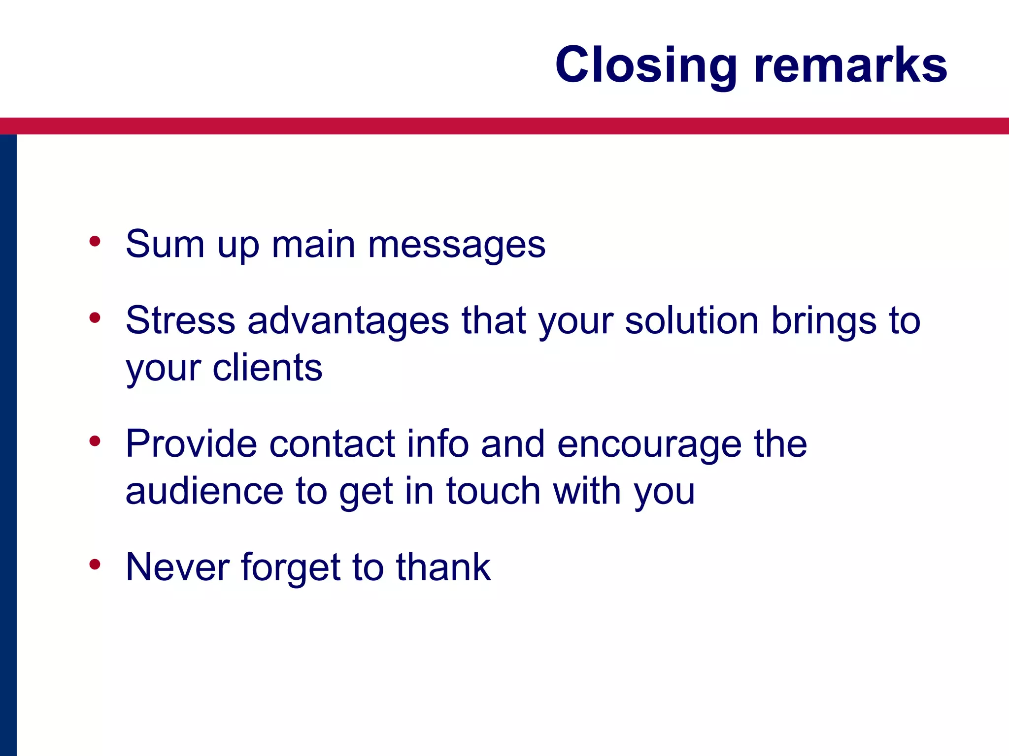 Closing remarks
• Sum up main messages
• Stress advantages that your solution brings to
your clients

• Provide contact info and encourage the
audience to get in touch with you

• Never forget to thank

 
