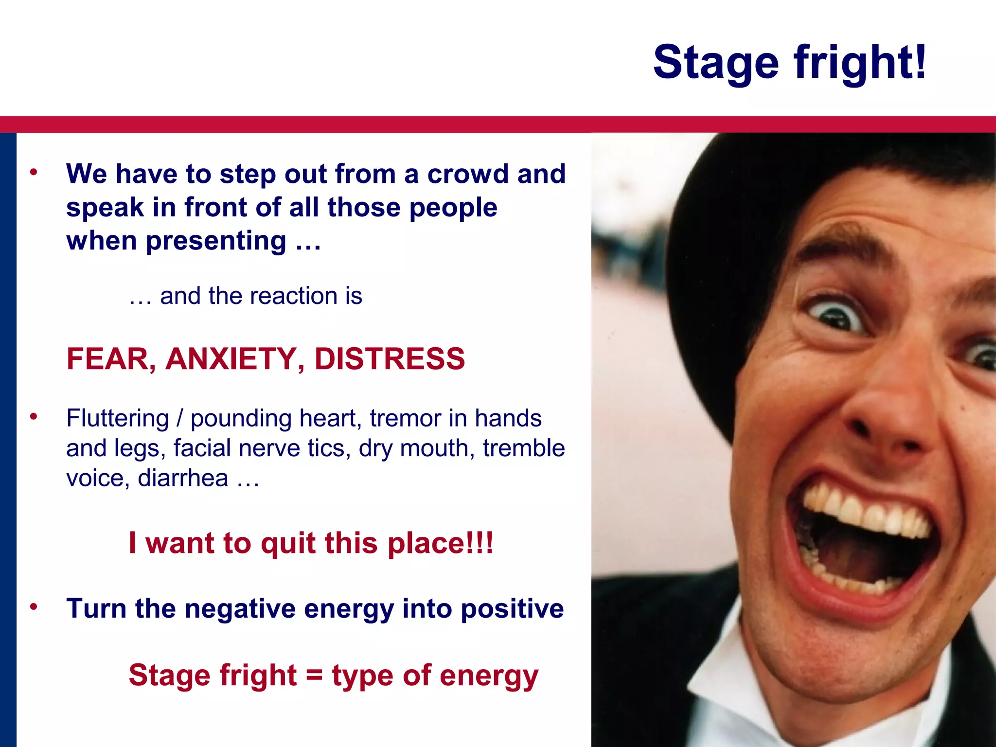 Stage fright!
•

We have to step out from a crowd and
speak in front of all those people
when presenting …
… and the reaction is

FEAR, ANXIETY, DISTRESS
•

Fluttering / pounding heart, tremor in hands
and legs, facial nerve tics, dry mouth, tremble
voice, diarrhea …

I want to quit this place!!!
•

Turn the negative energy into positive

Stage fright = type of energy

 
