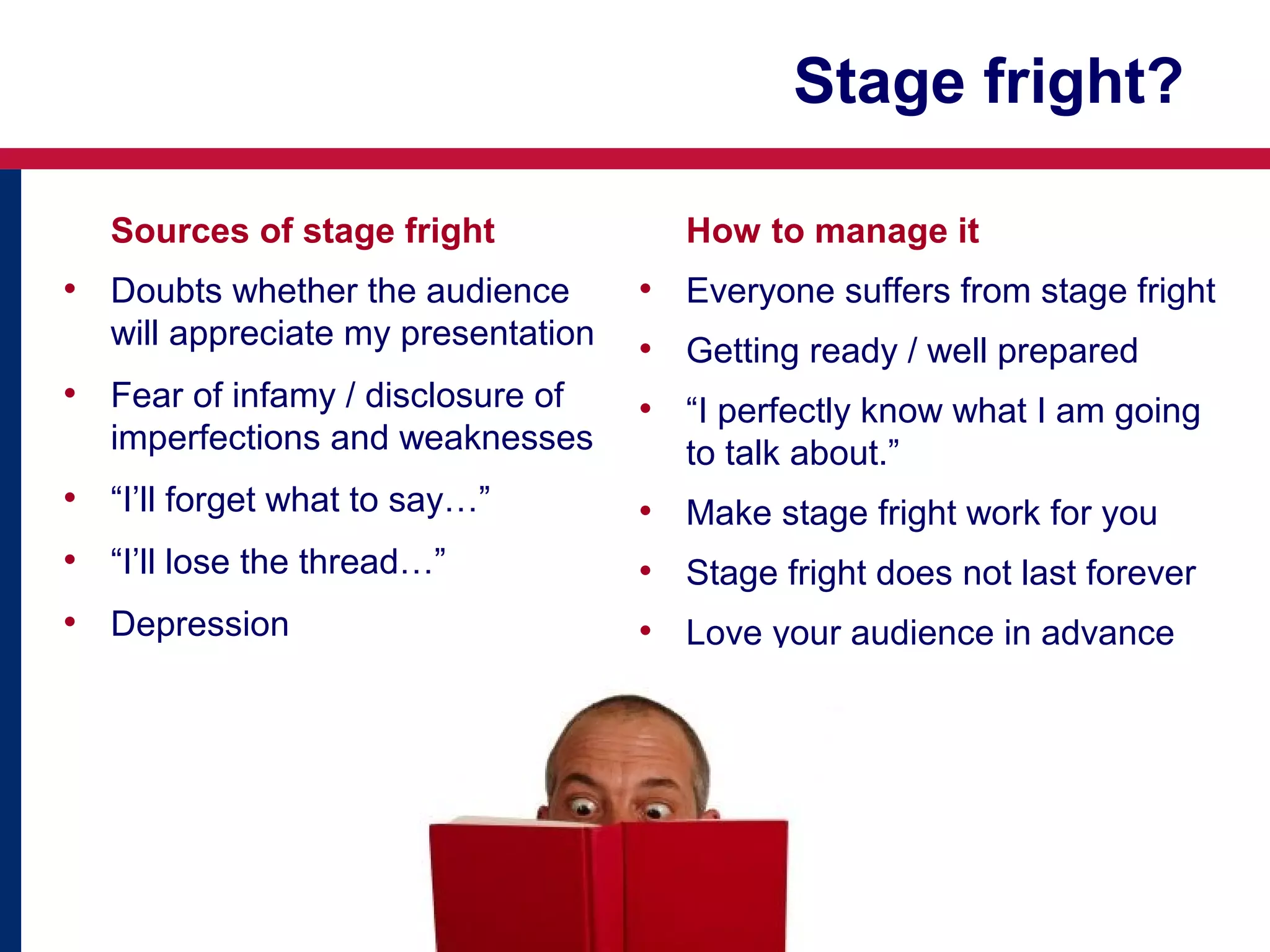 Stage fright?
Sources of stage fright

• Doubts whether the audience
will appreciate my presentation

• Fear of infamy / disclosure of
imperfections and weaknesses

How to manage it

• Everyone suffers from stage fright
• Getting ready / well prepared
• “I perfectly know what I am going
to talk about.”

• “I’ll forget what to say…”

• Make stage fright work for you

• “I’ll lose the thread…”

• Stage fright does not last forever

• Depression

• Love your audience in advance

 