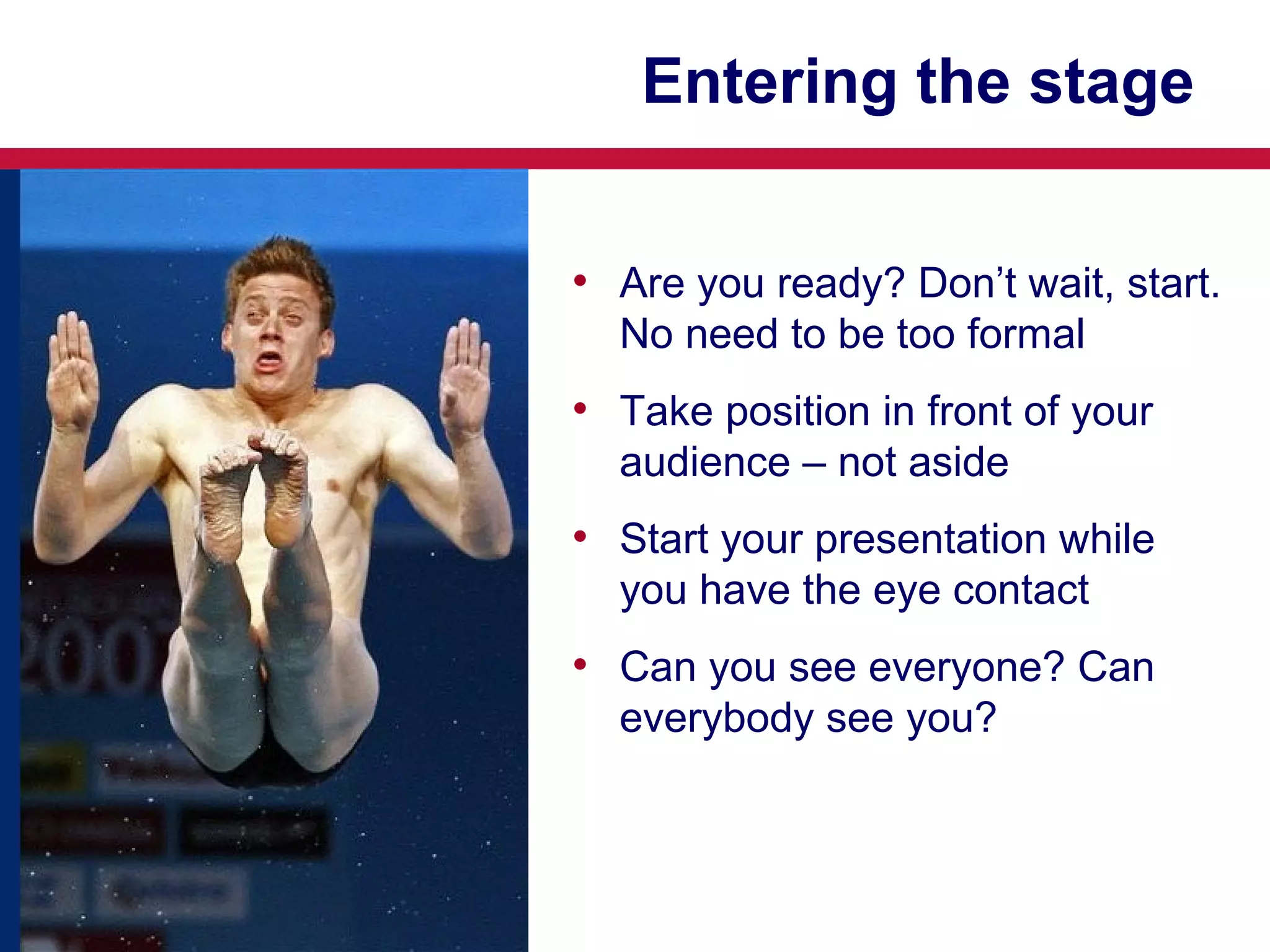 Entering the stage
• Are you ready? Don’t wait, start.
No need to be too formal

• Take position in front of your
audience – not aside

• Start your presentation while
you have the eye contact

• Can you see everyone? Can
everybody see you?

 