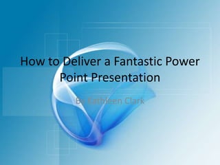 How to Deliver a Fantastic Power Point Presentation By Kathleen Clark 