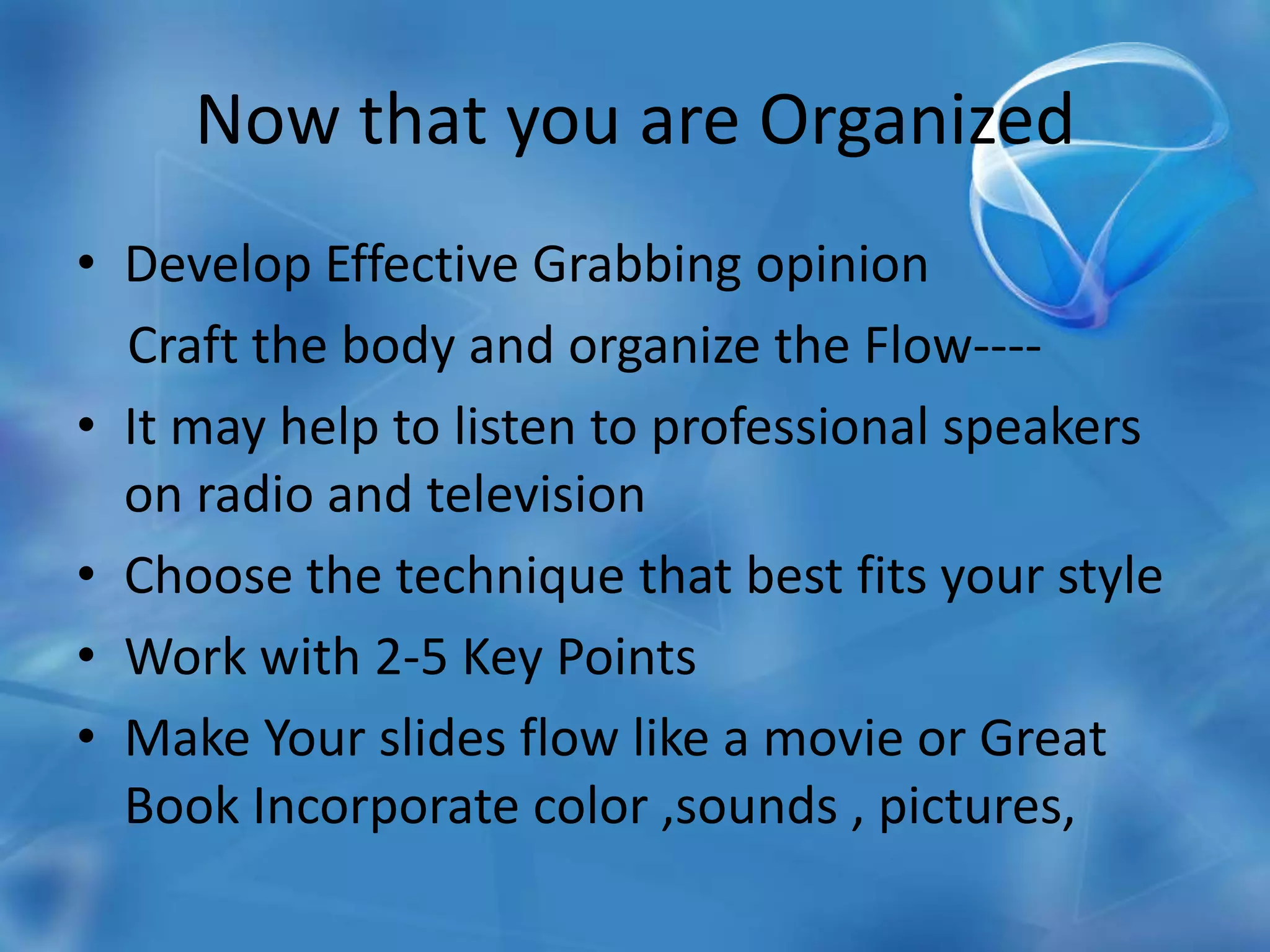 Now that you are OrganizedDevelop Effective Grabbing opinion    Craft the body and organize the Flow----It may help to listen to professional speakers on radio and televisionChoose the technique that best fits your styleWork with 2-5 Key PointsMake Your slides flow like a movie or Great Book Incorporate color ,sounds , pictures,