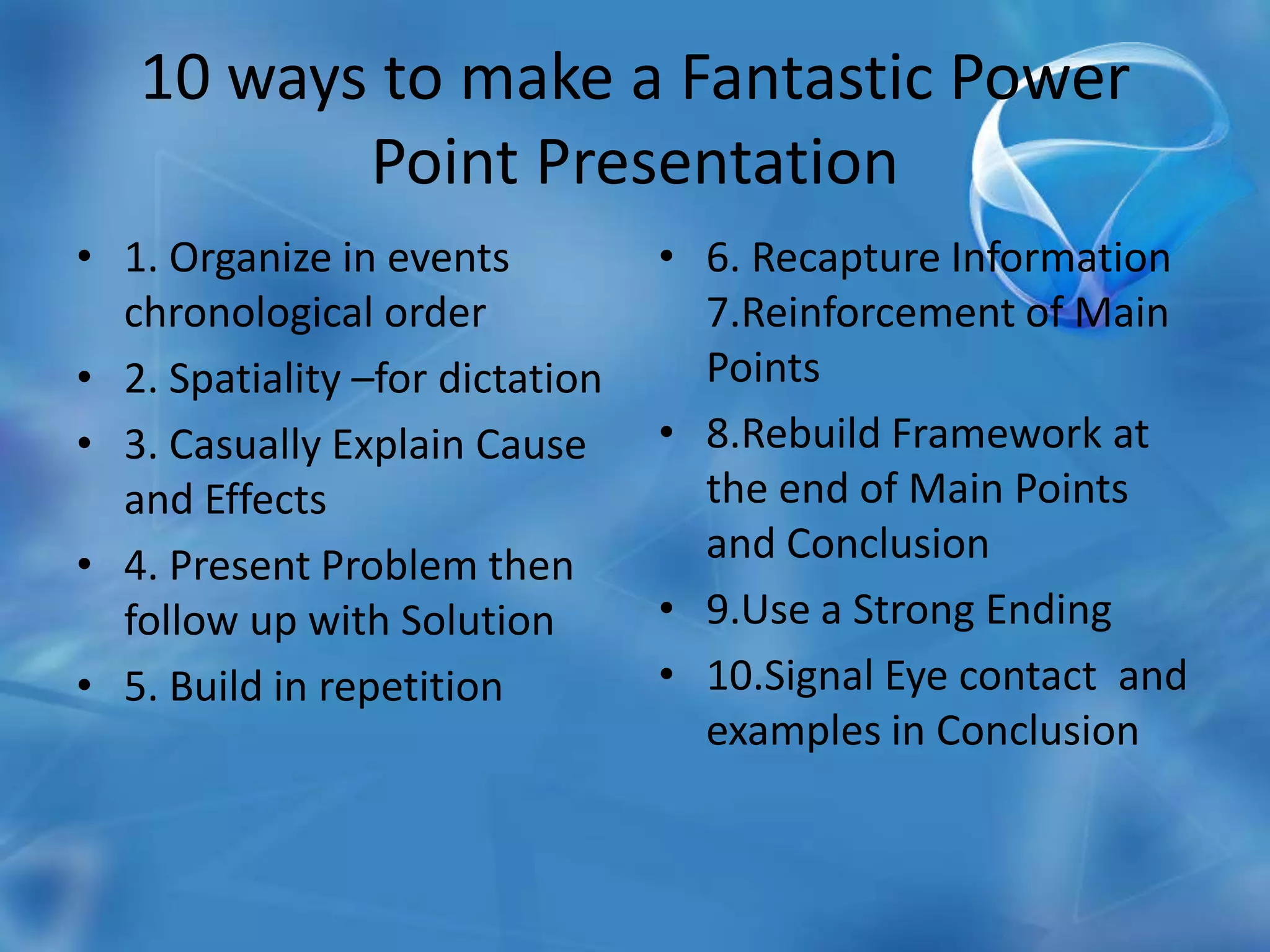 10 ways to make a Fantastic Power Point Presentation1. Organize in events chronological order2. Spatiality –for dictation3. Casually Explain Cause and Effects4. Present Problem then follow up with Solution5. Build in repetition6. Recapture Information 7.Reinforcement of Main Points8.Rebuild Framework at the end of Main Points and Conclusion9.Use a Strong Ending10.Signal Eye contact  and examples in Conclusion 