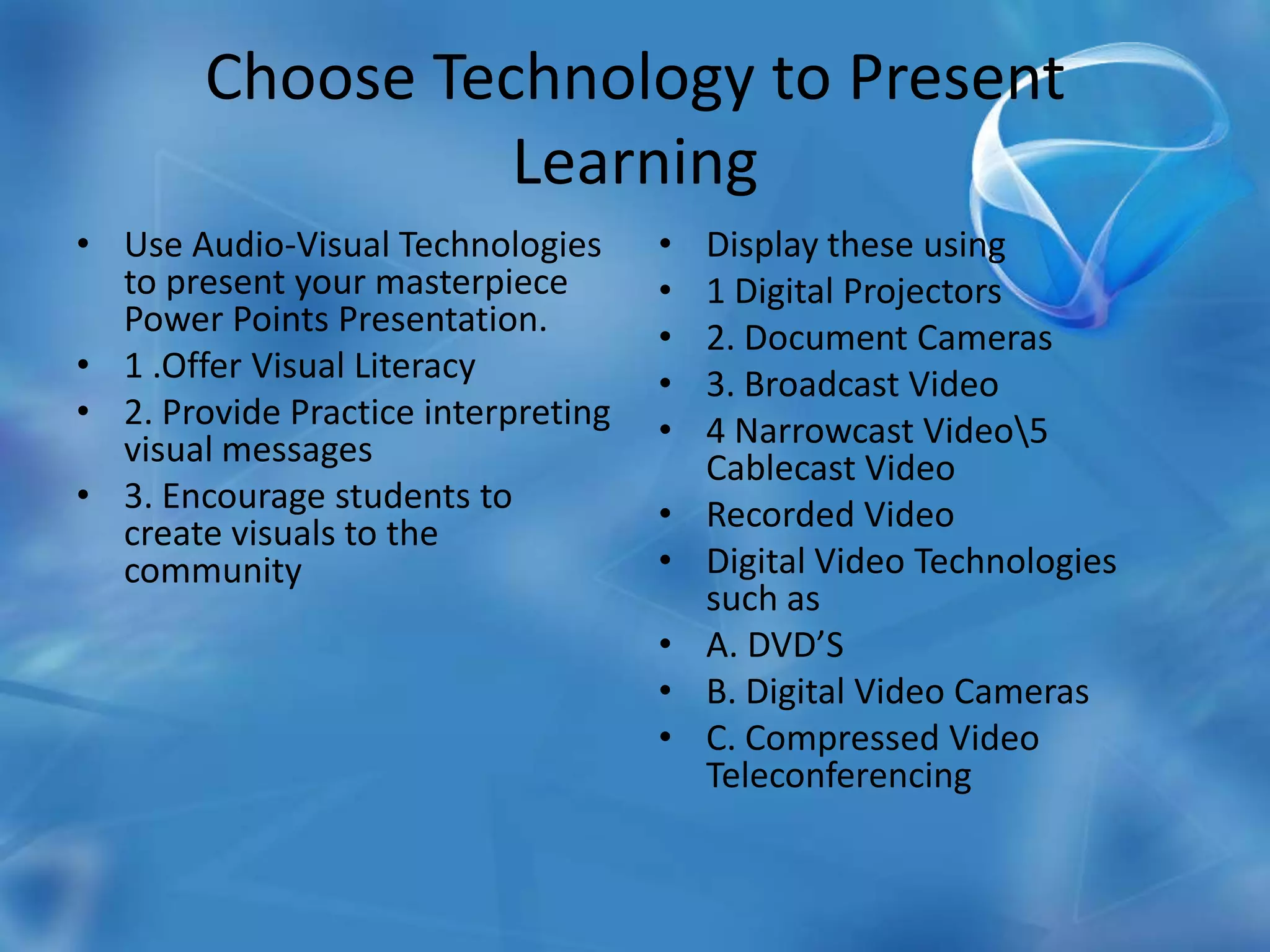 Choose Technology to Present LearningUse Audio-Visual Technologies to present your masterpiece Power Points Presentation.1 .Offer Visual Literacy 2. Provide Practice interpreting visual messages3. Encourage students to create visuals to the communityDisplay these using 1 Digital Projectors2. Document Cameras3. Broadcast Video4 Narrowcast Video\5 Cablecast VideoRecorded VideoDigital Video Technologies such asA. DVD’SB. Digital Video CamerasC. Compressed Video Teleconferencing