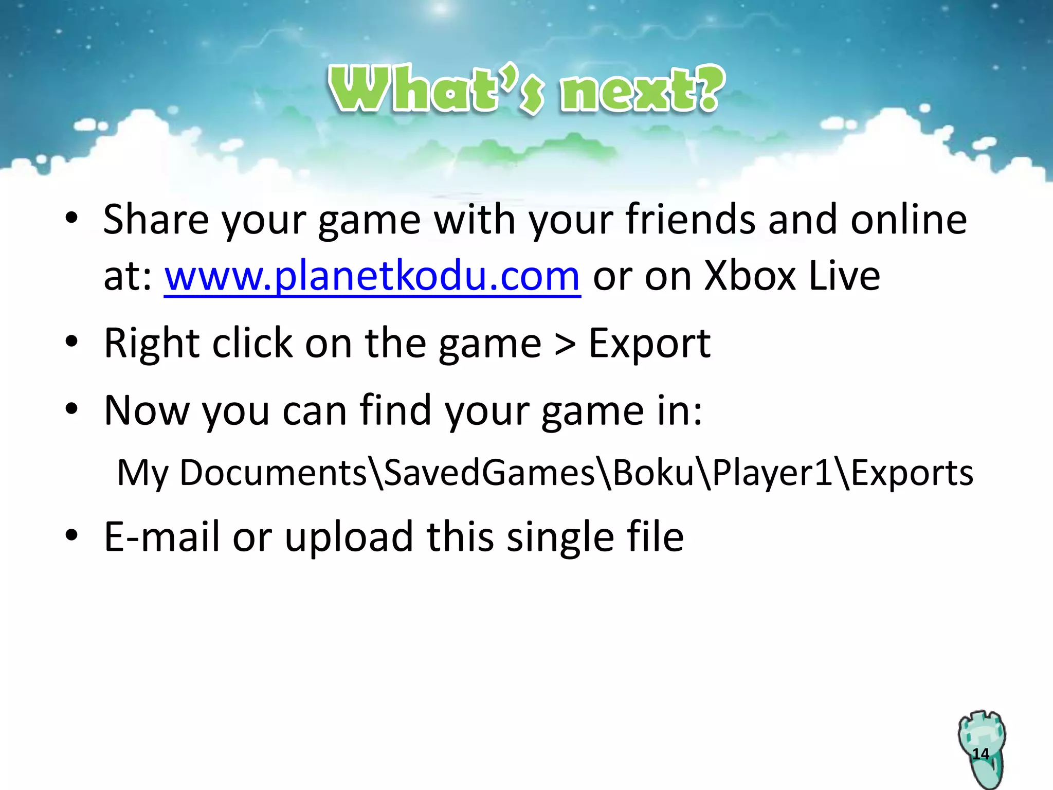 • Share your game with your friends and online
  at: www.planetkodu.com or on Xbox Live
• Right click on the game > Export
• Now you can find your game in:
  My DocumentsSavedGamesBokuPlayer1Exports
• E-mail or upload this single file



                                                 14
 