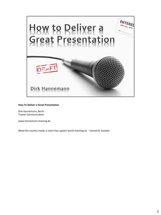 How To Deliver a Great Presentation

Dirk Hannemann, Berlin
Trainer Communication

www.hannemann-training.de


What this country needs is more free speech worth listening to. - Hansell B. Duckett




                                                                                       1
 