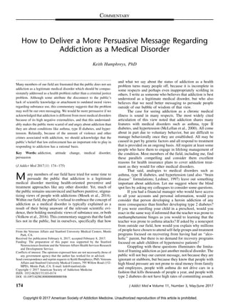 Copyright © 2017 American Society of Addiction Medicine. Unauthorized reproduction of this article is prohibited.
How to Deliver a More Persuasive Message Regarding
Addiction as a Medical Disorder
Keith Humphreys, PhD
Many members of our field are frustrated that the public does not see
addiction as a legitimate medical disorder which should be compas-
sionately addressed as a health problem rather than a criminal justice
problem. Although some attribute the disconnect to the public’s
lack of scientific knowledge or attachment to outdated moral views
regarding substance use, this commentary suggests that the problem
may well be our own messaging. We would be more persuasive if we
acknowledged that addiction is different from most medical disorders
because of its high negative externalities, and that this understand-
ably makes the public more scared of and angry about addiction than
they are about conditions like asthma, type II diabetes, and hyper-
tension. Relatedly, because of the amount of violence and other
crimes associated with addiction, we should acknowledge that the
public’s belief that law enforcement has an important role to play in
responding to addiction has a rational basis.
Key Words: addiction, attitude change, medical disorder,
persuasion
(J Addict Med 2017;11: 174–175)
M any members of our field have tried for some time to
persuade the public that addiction is a legitimate
medical disorder meriting health-oriented preventive and
treatment approaches like any other disorder. Yet, much of
the public remains unconvinced and harbors punitive, stigma-
tizing views of people with addictions (Meurk et al., 2014).
Within our field, the public’s refusal to embrace the concept of
addiction as a medical disorder is typically explained as a
result of their being unaware of the relevant scientific evi-
dence, their holding moralistic views of substance use, or both
(Volkow et al., 2016). This commentary suggests that the fault
lies not in the public, but in ourselves, specifically that how
and what we say about the status of addiction as a health
problem turns many people off, because it is incomplete in
some respects and perhaps even inappropriately scolding in
others. I write as someone who believes that addiction is best
understood as a legitimate medical disorder, but who also
believes that we need better messaging to persuade people
outside of our bubble of wisdom of that view.
The case for seeing addiction as a chronic medical
illness is sound in many respects. The most widely cited
articulation of this view noted that addiction shares many
features with medical disorders such as asthma, type II
diabetes, and hypertension (McLellan et al., 2000). All come
about in part due to voluntary behavior, but are difficult to
manage behaviorally once they are established. All may be
caused in part by genetic factors and all respond to treatment
that is provided on an ongoing basis. All require at least some
people who have them to engage in lifelong management of
the condition. Most members of the field, including me, find
these parallels compelling and consider them excellent
reasons for health insurance plans to cover addiction treat-
ment as they would for other medical disorders.
That said, analogies to medical disorders such as
asthma, type II diabetes, and hypertension (and also ‘‘brain
disease’’ formulations; Leshner, 1997) leave out something
important about addiction. Let me suggest where the blind
spot lies by asking my colleagues to consider some questions.
If you had a financial manager who would have access
to all your accounts and personal information, would you
consider that person developing a heroin addiction of any
more consequence than him/her developing type 2 diabetes?
If you were enrolling your child in a preschool, would you
react in the same way if informed that the teacher was prone to
methamphetamine binges as you would to learning that the
teacher was prone to asthma attacks? If asked by a nonexpert
from outside our field, how would you explain why millions
of people have chosen to attend self-help groups and treatment
programs focused on recovering from having had an ‘‘alco-
holic’’ parent, but there is no demand for recovery programs
focused on adult children of hypertensive patients?
Grappling with these questions illuminates the limita-
tion of framing addiction as just another medical disorder. The
public will not buy our current message, not because they are
ignorant or stubborn, but because they know that people with
high blood pressure are not prone to steal money from family
and employees, people with asthma do not drive cars in a
fashion that kills thousands of people a year, and people with
type 2 diabetes do not have high rates of committing assault.
From the Veterans Affairs and Stanford University Medical Centers, Menlo
Park, CA.
Received for publication February 6, 2017; accepted February 8, 2017.
Funding: The preparation of this paper was supported by the Stanford
Neurosciences Institute and the Veterans Affairs Health Services Research
and Development Service.
Conflicts of interest: The opinions expressed here are not necessarily those of
any government agency that the author has worked for or advised.
Send correspondence and reprint requests to Keith Humphreys, PhD, Veterans
Affairs and Stanford University Medical Centers, 795 Willow Road (152-
MPD), Menlo Park, CA. E-mail: knh@stanford.edu
Copyright ß 2017 American Society of Addiction Medicine
ISSN: 1932-0620/17/1103-0174
DOI: 10.1097/ADM.0000000000000306
174 J Addict Med  Volume 11, Number 3, May/June 2017
COMMENTARY
 