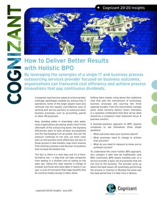 •     Cognizant 20-20 Insights




How to Deliver Better Results
with Holistic BPO
By leveraging the synergies of a single IT and business process
outsourcing services provider focused on business outcomes,
organizations can transcend cost efficiency and achieve process
innovations that pay continuous dividends.

     Companies have become adept at achieving labor         Getting there entails rising above the traditional
     arbitrage advantages enabled by outsourcing IT         view that puts the mechanisms of technology,
     operations. Some of the larger players have also       business processes and sourcing into three
     ventured into the equally cost-effective area of       separate buckets. From this more holistic vantage
     working with service partners to outsource basic       point, these formerly distinct levers intertwine
     business processes, such as accounting, payroll        in a seamless combination that best serves what
     or other HR processes.                                 should be a company’s most important focus: A
                                                            business solution.
     Now, standing safely in knee-deep calm water,
     many organizations are asking, what’s next? In the     A business-solutions approach to BPO requires
     aftermath of the outsourcing boom, the big-bang        companies to ask themselves three simple
     efficiencies seem to have all been accomplished        questions:
     and the low-hanging fruit all picked. And yet the      1. What outcomes does your business desire?
     pressure continues to not only cut more costs          2. What processes need to change to achieve
     and run the business more effectively, but also to        that outcome?
     break ground in new markets, reap more revenue
                                                            3. What do you need to measure to know you’ve
     from existing customers and discover innovations
                                                               achieved success?
     that increase the bottom line.
                                                            To understand this more holistic BPO approach,
     The fact is, there is a next step, and it’s a trans-   let’s compare it with how we traditionally view
     formative one — a step that can take companies         BPO. Commonly, BPO means handing over to a
     from wading in a shallow cove to sailing on the        service provider a basic set of processes that are
     open sea. Taking this step requires a change of        not core to the business. The provider picks up
     mindset, but those who have taken it realize it can    where the bank leaves off, essentially performing
     spur a cycle of innovation that reaps benefits that    the process in Chennai or Mumbai the same way
     far outstrip simple savings in labor, alone.           the bank performed it in New York or Boston.




     cognizant 20-20 insights | june 2011
 
