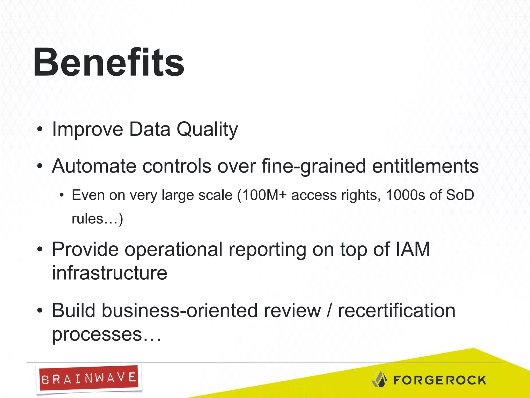 Benefits
•  Improve Data Quality
•  Automate controls over fine-grained entitlements
•  Even on very large scale (100M+ access rights, 1000s of SoD
rules…)

•  Provide operational reporting on top of IAM
infrastructure
•  Build business-oriented review / recertification
processes…

 