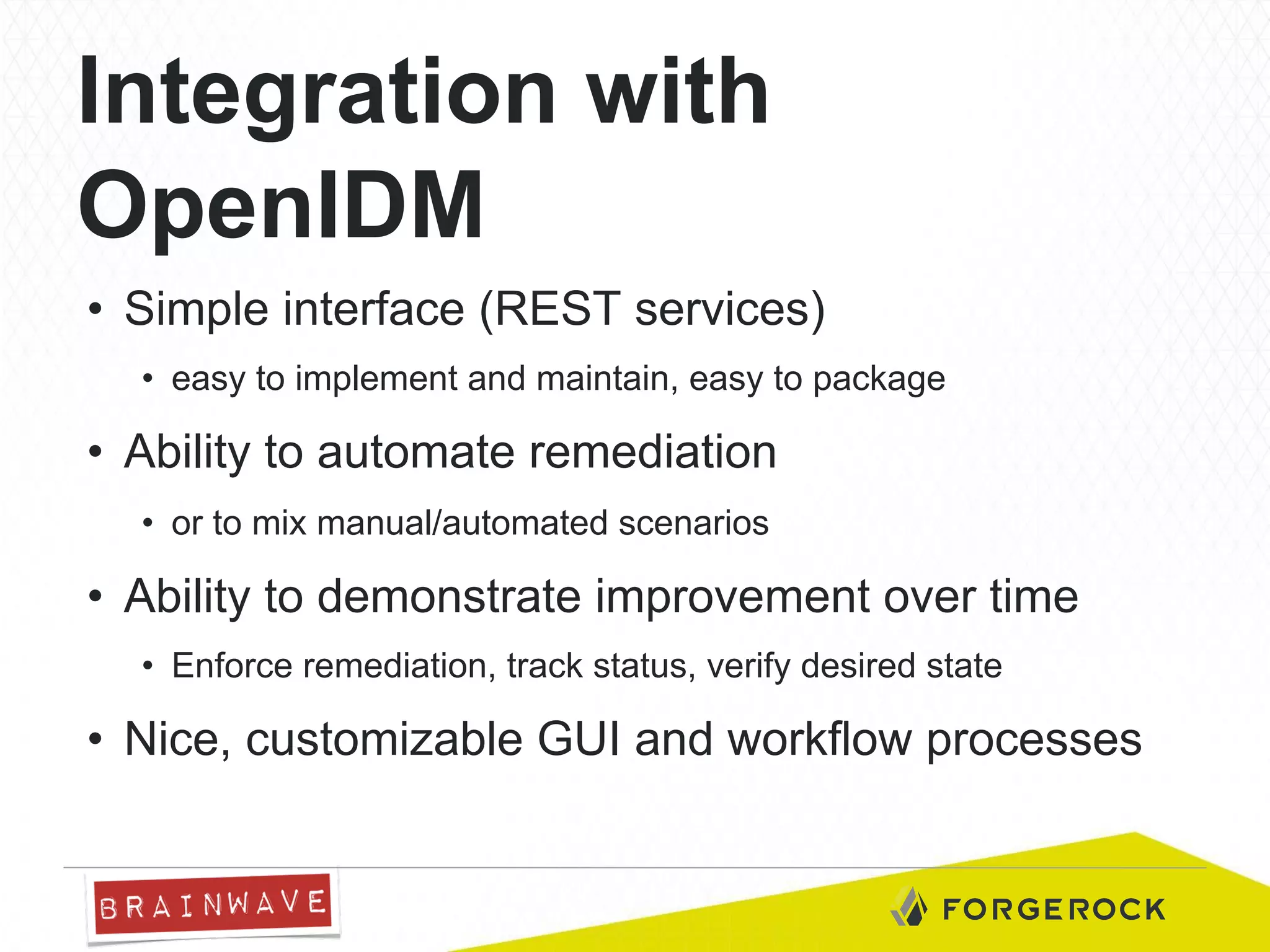 Integration with
OpenIDM
•  Simple interface (REST services)
•  easy to implement and maintain, easy to package

•  Ability to automate remediation
•  or to mix manual/automated scenarios

•  Ability to demonstrate improvement over time
•  Enforce remediation, track status, verify desired state

•  Nice, customizable GUI and workflow processes

 