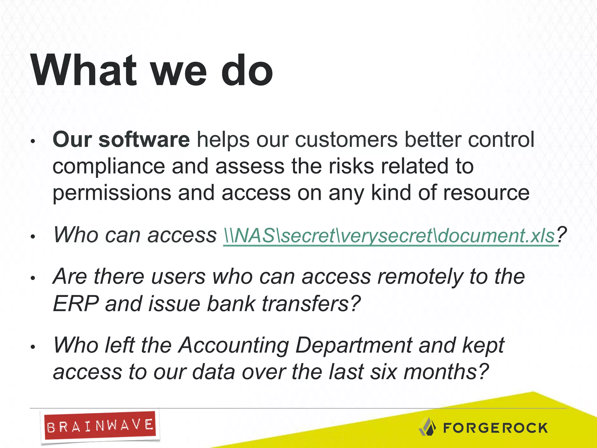 What we do
• 

Our software helps our customers better control
compliance and assess the risks related to
permissions and access on any kind of resource

• 

Who can access NASsecretverysecretdocument.xls?

• 

Are there users who can access remotely to the
ERP and issue bank transfers?

• 

Who left the Accounting Department and kept
access to our data over the last six months?

 