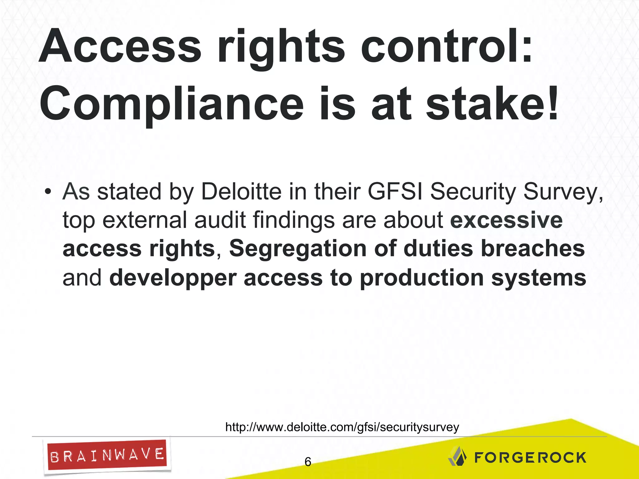 Access rights control:
Compliance is at stake!
•  As stated by Deloitte in their GFSI Security Survey,
top external audit findings are about excessive
access rights, Segregation of duties breaches
and developper access to production systems

http://www.deloitte.com/gfsi/securitysurvey
6

 