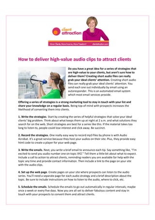 How to deliver high-value audio clips to attract clients
Do you have a great idea for a series of strategies that
are high-value to your clients, but aren’t sure how to
deliver them? Creating short audio files can really
grab your ideal clients’ attention. Creating short audio
files can really grab your ideal clients’ attention. You
send each one out individually by email using an
autoresponder. This is an automated email system
which most email services provide.
Offering a series of strategies is a strong marketing tool to stay in touch with your list and
share your knowledge on a regular basis. Being top-of-mind with prospects increases the
likelihood of converting them into clients.
1. Write the strategies. Start by creating the series of helpful strategies that solve your ideal
clients’ big problem. Think about what keeps them up at night at 2 a.m. and what solutions they
search for on the web. Short strategies are best for a series like this. If the material takes too
long to listen to, people could lose interest and click away. Be succinct.
2. Record the strategies. One really easy way to record mp3 files by phone is with Audio
Acrobat. It’s a great service because they host your audios on their site. Plus, they provide easy
html code to create a player for your web page.
3. Write the emails. Next, you write a brief email to announce each tip. Say something like, “I’m
excited to send you audio number one on topic XYZ.” Tell them a little bit about what to expect.
Include a call to action to attract clients, reminding readers you are available for help with the
topic any time and provide contact information. Then include a link to the page on your site
with the audio clips.
4. Set up the web page. Create pages on your site where prospects can listen to the audio
series. You’ll need a separate page for each audio strategy and a brief description about the
topic. Be sure to include instructions on how to listen to the audio, where to click, etc.
5. Schedule the emails. Schedule the emails to go out automatically in regular intervals; maybe
once a week or every five days. Now you are all set to deliver fabulous content and stay in
touch with your prospects to convert them and attract clients.
 