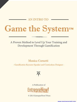 AN INTRO TO
Game the System™
A Proven Method to Level Up Your Training and
Development Through Gamification
Monica Cornetti
- Gamification Keynote Speaker and Curriculum Designer -
A Publication of
© 2013 EntrepreNow! Press
www.monicacornetti.com
 
