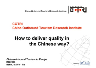 China Outbound Tourism Research Institute




     COTRI
     China Outbound Tourism Research Institute


        How to deliver quality in
              the Chinese way?


Chinese Inbound Tourism to Europe
ITB 2009                                                         Powered by
Berlin, March 13th
 