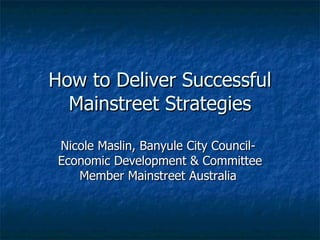 How to Deliver Successful Mainstreet Strategies Nicole Maslin, Banyule City Council-  Economic Development & Committee Member Mainstreet Australia  