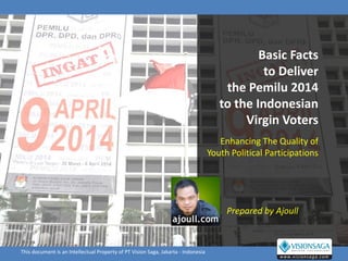 Basic Facts
                                                                                               to Deliver
                                                                                       the Pemilu 2014
                                                                                      to the Indonesian
                                                                                           Virgin Voters
                                                                                      Enhancing The Quality of
                                                                                   Youth Political Participations




                                                                                        Prepared by Ajoull



This document is an Intellectual Property of PT Vision Saga, Jakarta - Indonesia
 