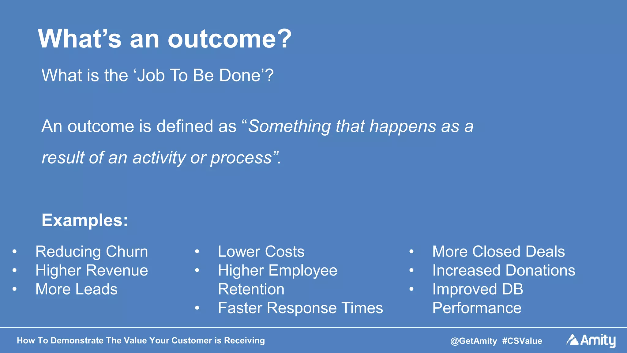 How To Demonstrate The Value Your Customer is Receiving @GetAmity #CSValue
What’s an outcome?
What is the ‘Job To Be Done’?
An outcome is defined as “Something that happens as a
result of an activity or process”.
Examples:
• Lower Costs
• Higher Employee
Retention
• Faster Response Times
• Reducing Churn
• Higher Revenue
• More Leads
• More Closed Deals
• Increased Donations
• Improved DB
Performance
 