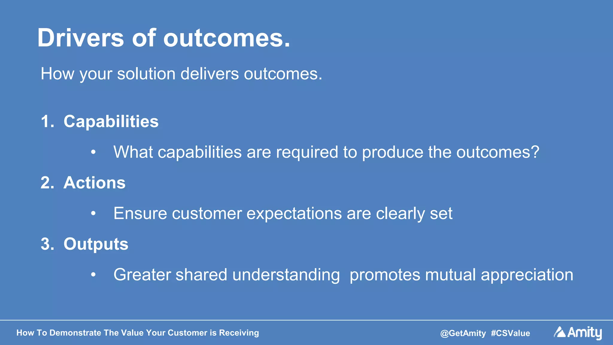 How To Demonstrate The Value Your Customer is Receiving @GetAmity #CSValue
Drivers of outcomes.
How your solution delivers outcomes.
1. Capabilities
• What capabilities are required to produce the outcomes?
2. Actions
• Ensure customer expectations are clearly set
3. Outputs
• Greater shared understanding promotes mutual appreciation
 