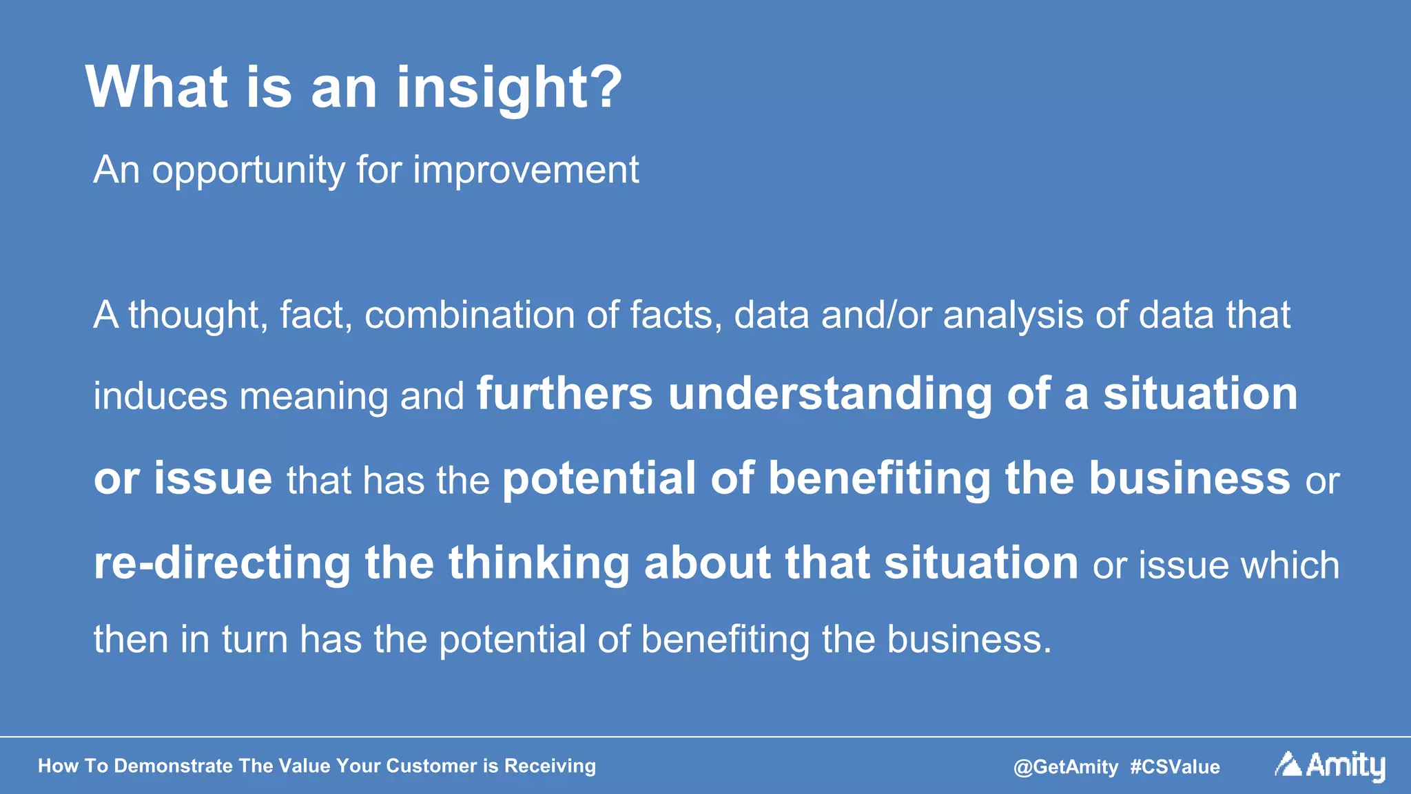 How To Demonstrate The Value Your Customer is Receiving @GetAmity #CSValue
What is an insight?
An opportunity for improvement
A thought, fact, combination of facts, data and/or analysis of data that
induces meaning and furthers understanding of a situation
or issue that has the potential of benefiting the business or
re-directing the thinking about that situation or issue which
then in turn has the potential of benefiting the business.
 