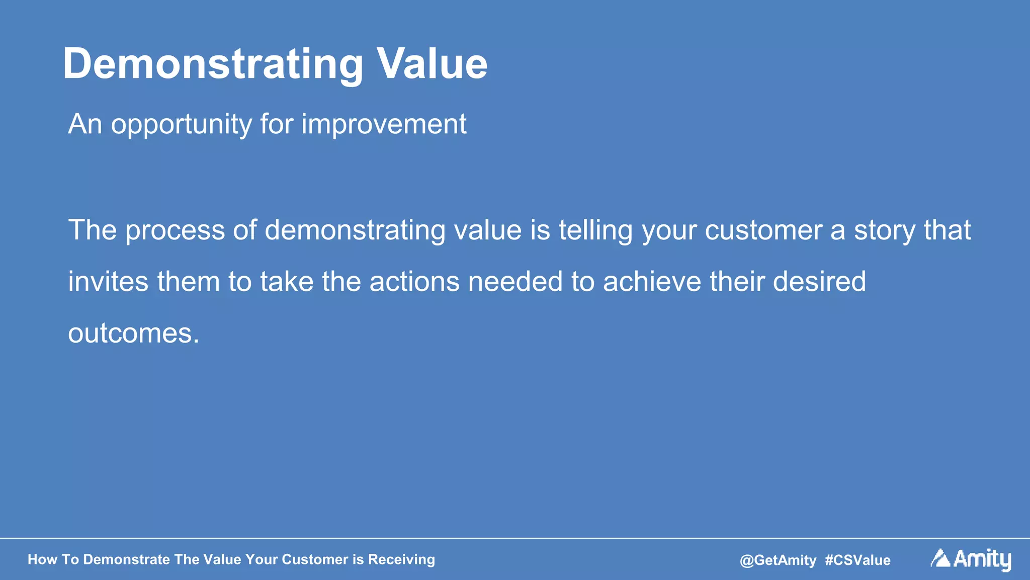 How To Demonstrate The Value Your Customer is Receiving @GetAmity #CSValue
Demonstrating Value
An opportunity for improvement
The process of demonstrating value is telling your customer a story that
invites them to take the actions needed to achieve their desired
outcomes.
 