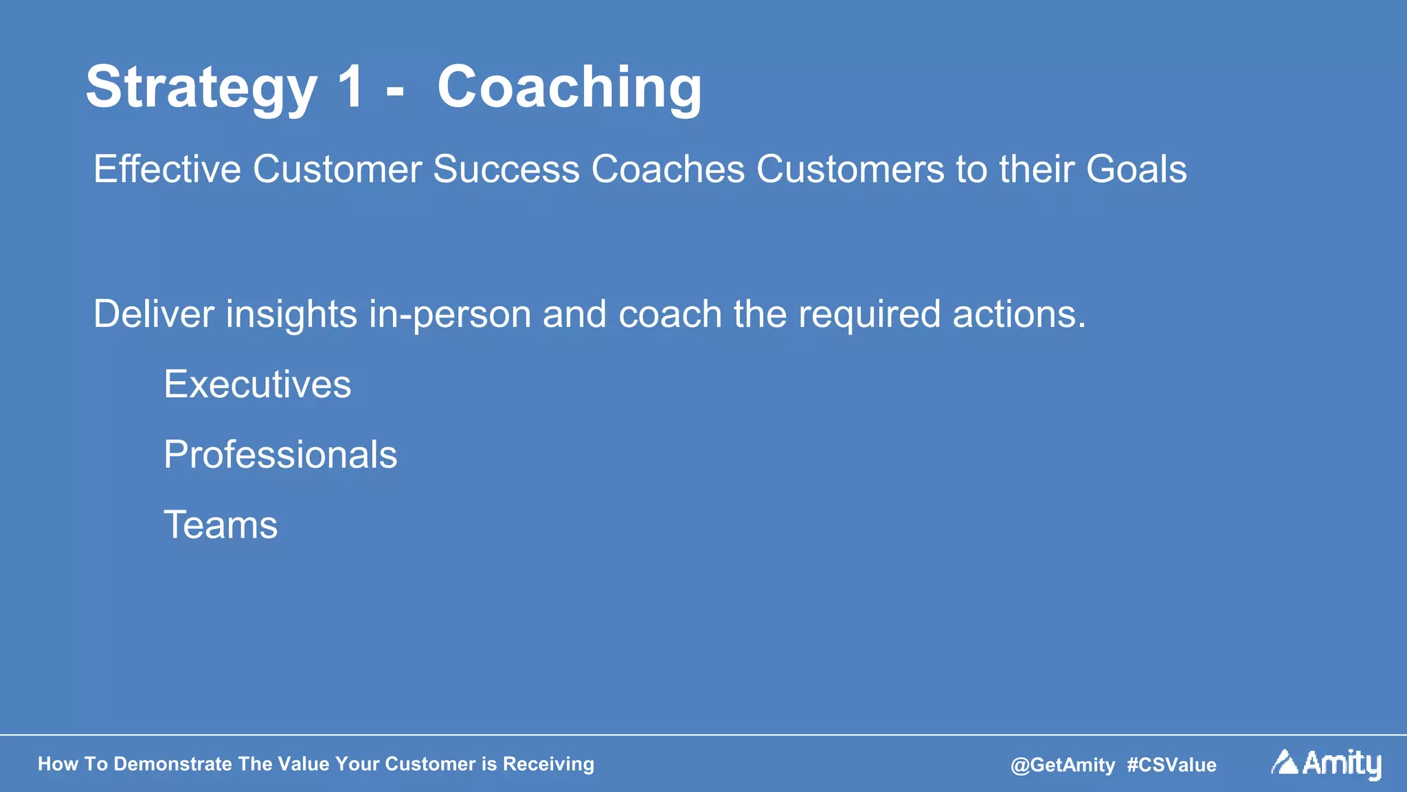 How To Demonstrate The Value Your Customer is Receiving @GetAmity #CSValue
Strategy 1 - Coaching
Effective Customer Success Coaches Customers to their Goals
Deliver insights in-person and coach the required actions.
Executives
Professionals
Teams
 