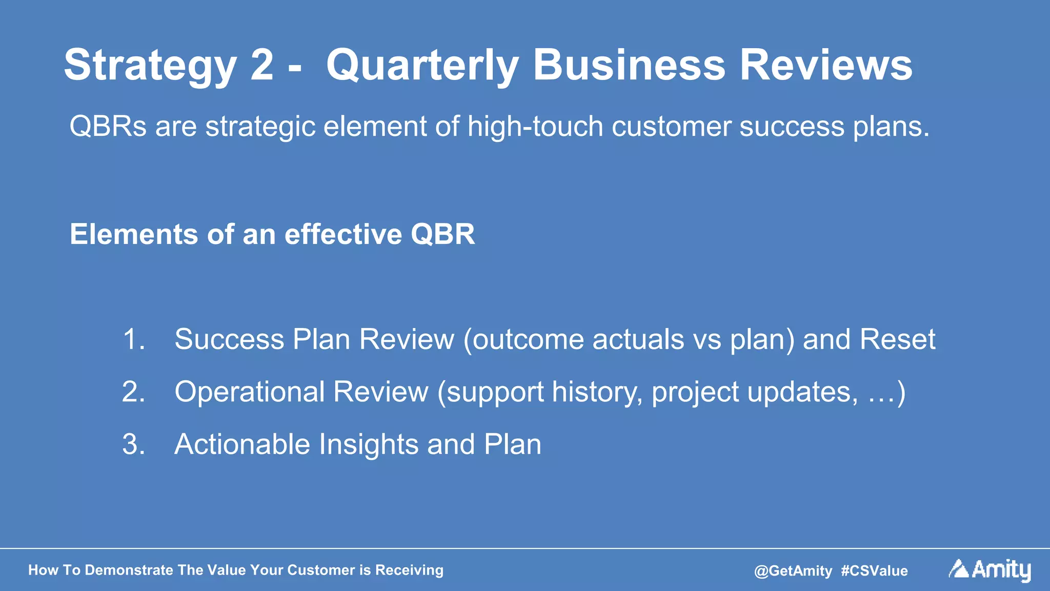 How To Demonstrate The Value Your Customer is Receiving @GetAmity #CSValue
Strategy 2 - Quarterly Business Reviews
QBRs are strategic element of high-touch customer success plans.
Elements of an effective QBR
1. Success Plan Review (outcome actuals vs plan) and Reset
2. Operational Review (support history, project updates, …)
3. Actionable Insights and Plan
 