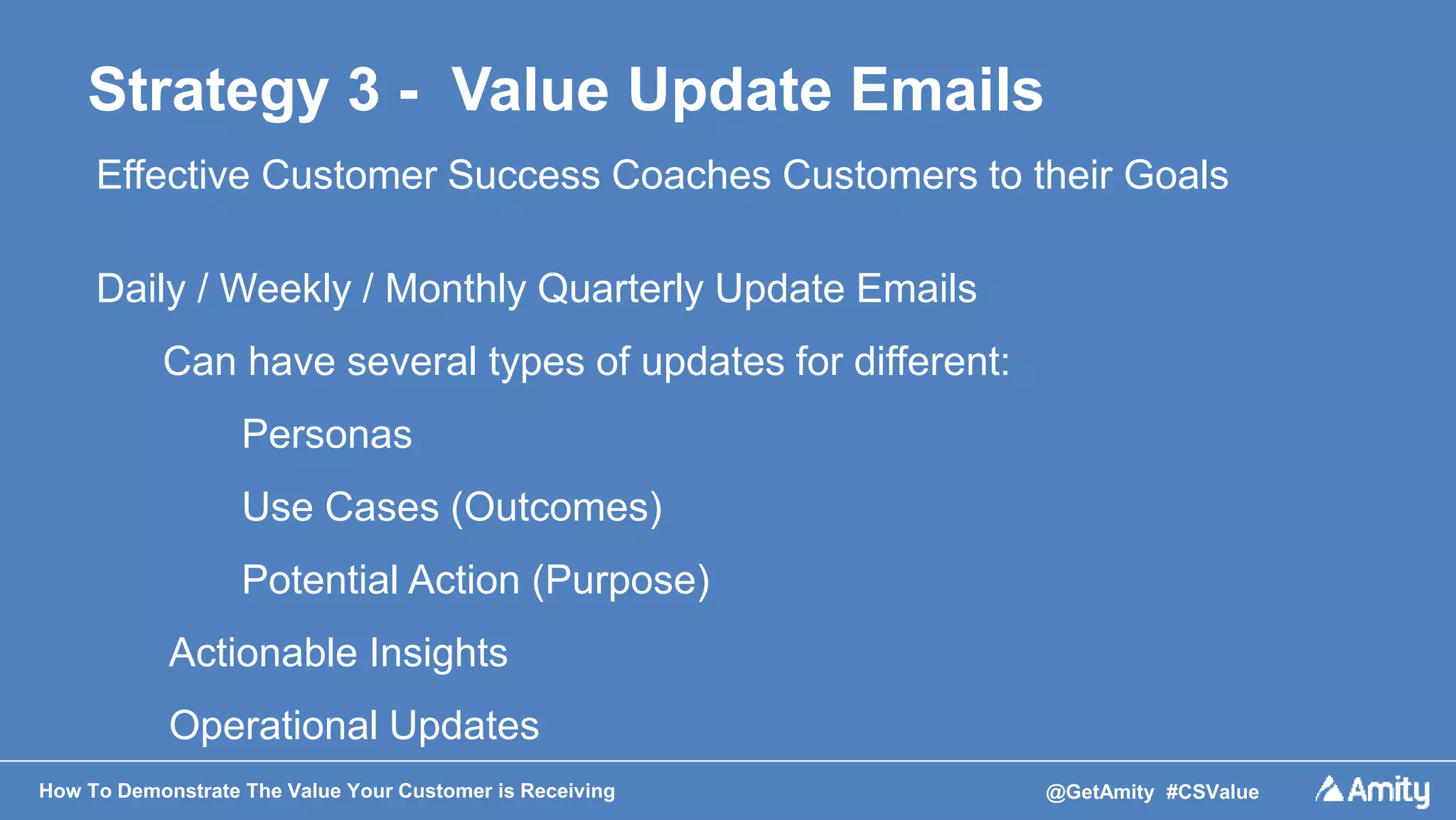 How To Demonstrate The Value Your Customer is Receiving @GetAmity #CSValue
Strategy 3 - Value Update Emails
Effective Customer Success Coaches Customers to their Goals
Daily / Weekly / Monthly Quarterly Update Emails
Can have several types of updates for different:
Personas
Use Cases (Outcomes)
Potential Action (Purpose)
Actionable Insights
Operational Updates
 