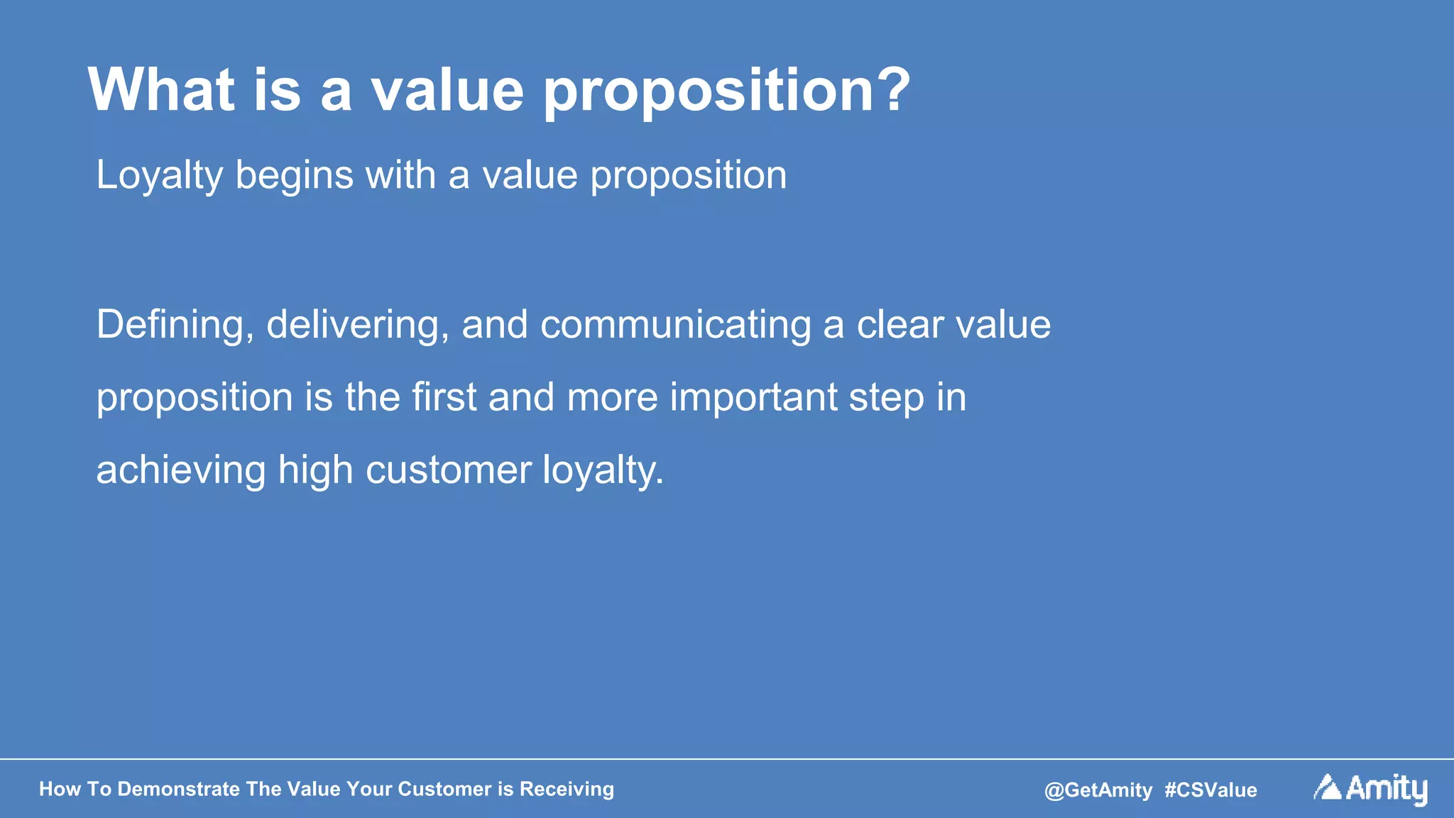 How To Demonstrate The Value Your Customer is Receiving @GetAmity #CSValue
What is a value proposition?
Loyalty begins with a value proposition
Defining, delivering, and communicating a clear value
proposition is the first and more important step in
achieving high customer loyalty.
 