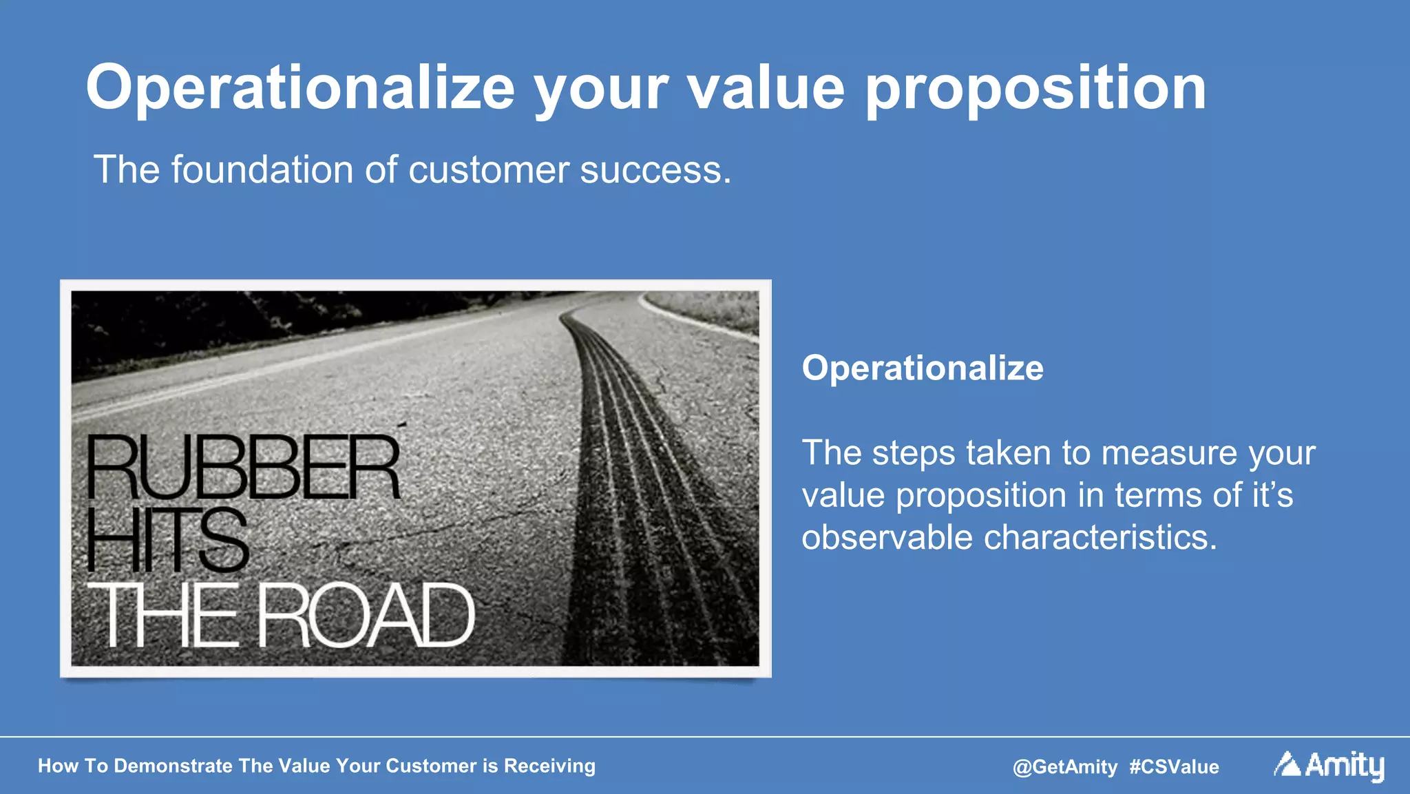 How To Demonstrate The Value Your Customer is Receiving @GetAmity #CSValue
Operationalize your value proposition
The foundation of customer success.
Operationalize
The steps taken to measure your
value proposition in terms of it’s
observable characteristics.
 
