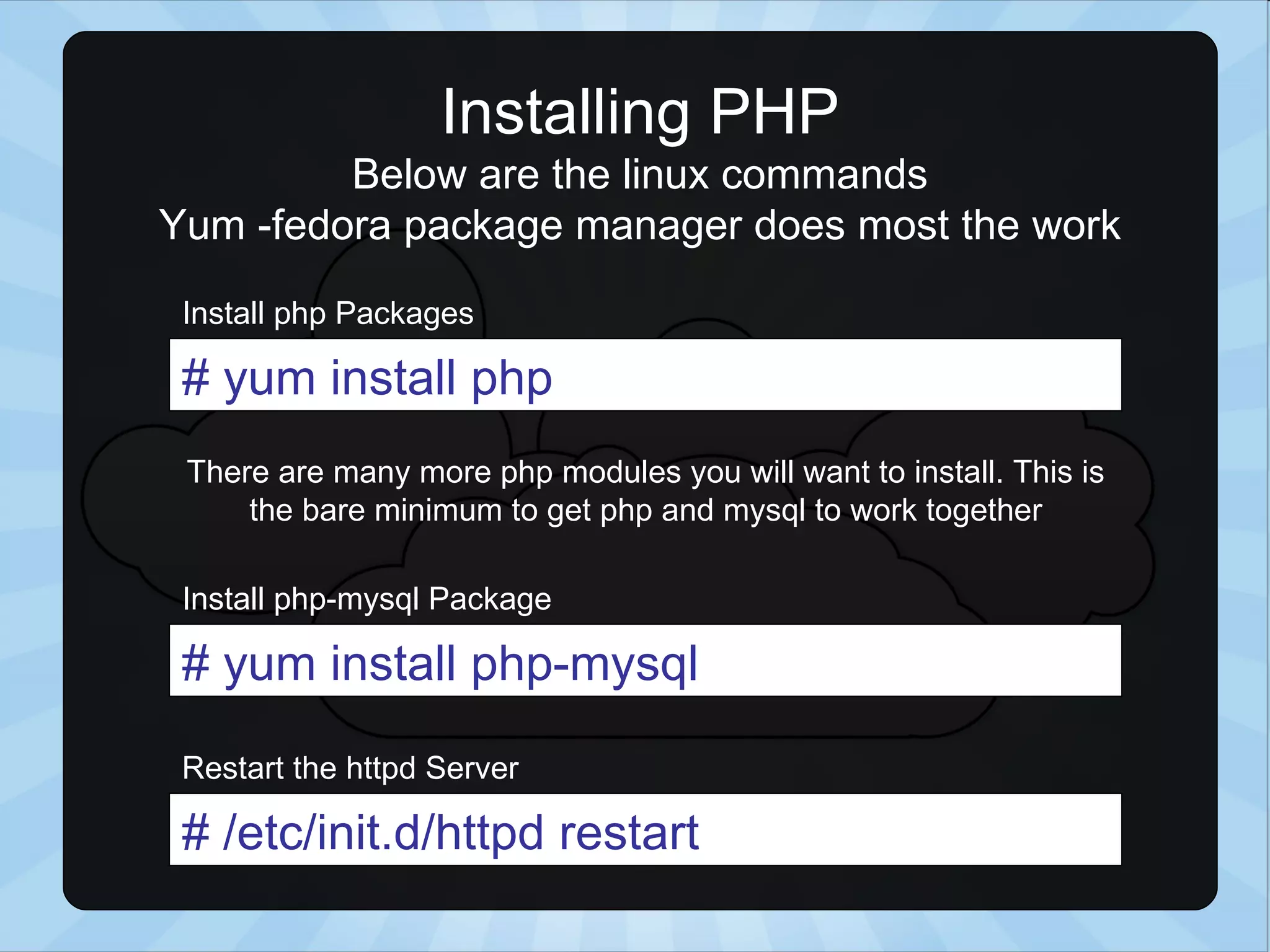 Installing PHP Below are the linux commands Yum -fedora package manager does most the work # yum install php # /etc/init.d/httpd restart Install php Packages Restart the httpd Server # yum install php-mysql Install php-mysql Package There are many more php modules you will want to install. This is the bare minimum to get php and mysql to work together 