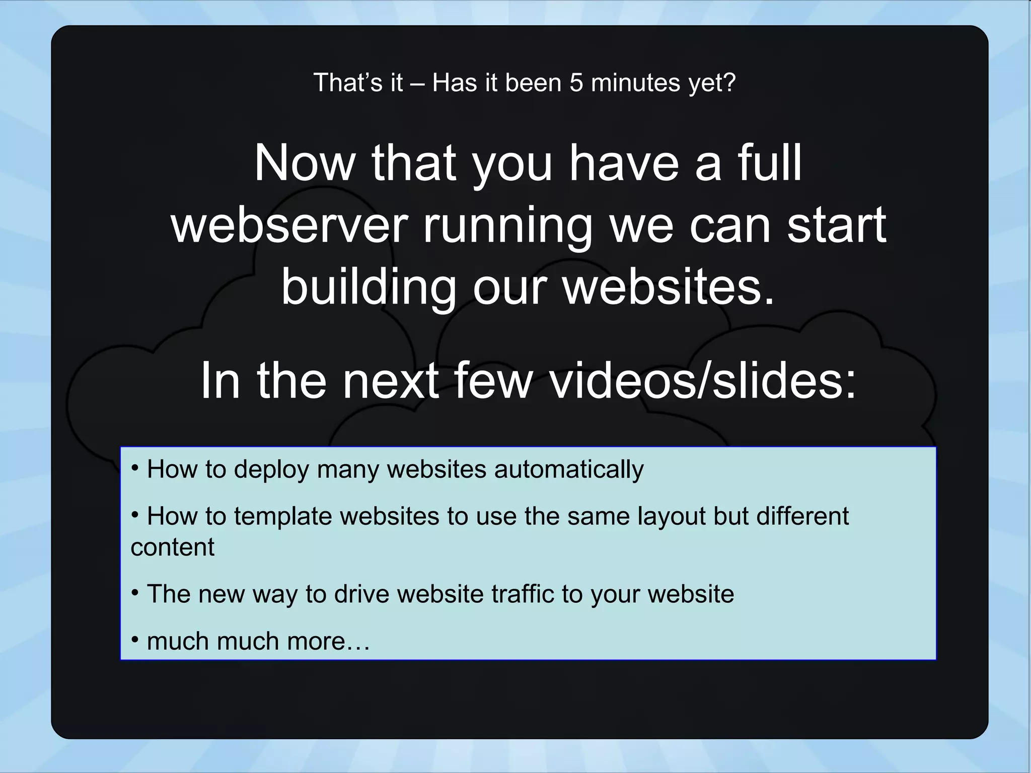 That’s it – Has it been 5 minutes yet? Now that you have a full webserver running we can start building our websites. In the next few videos/slides: How to deploy many websites automatically How to template websites to use the same layout but different content The new way to drive website traffic to your website much much more… 