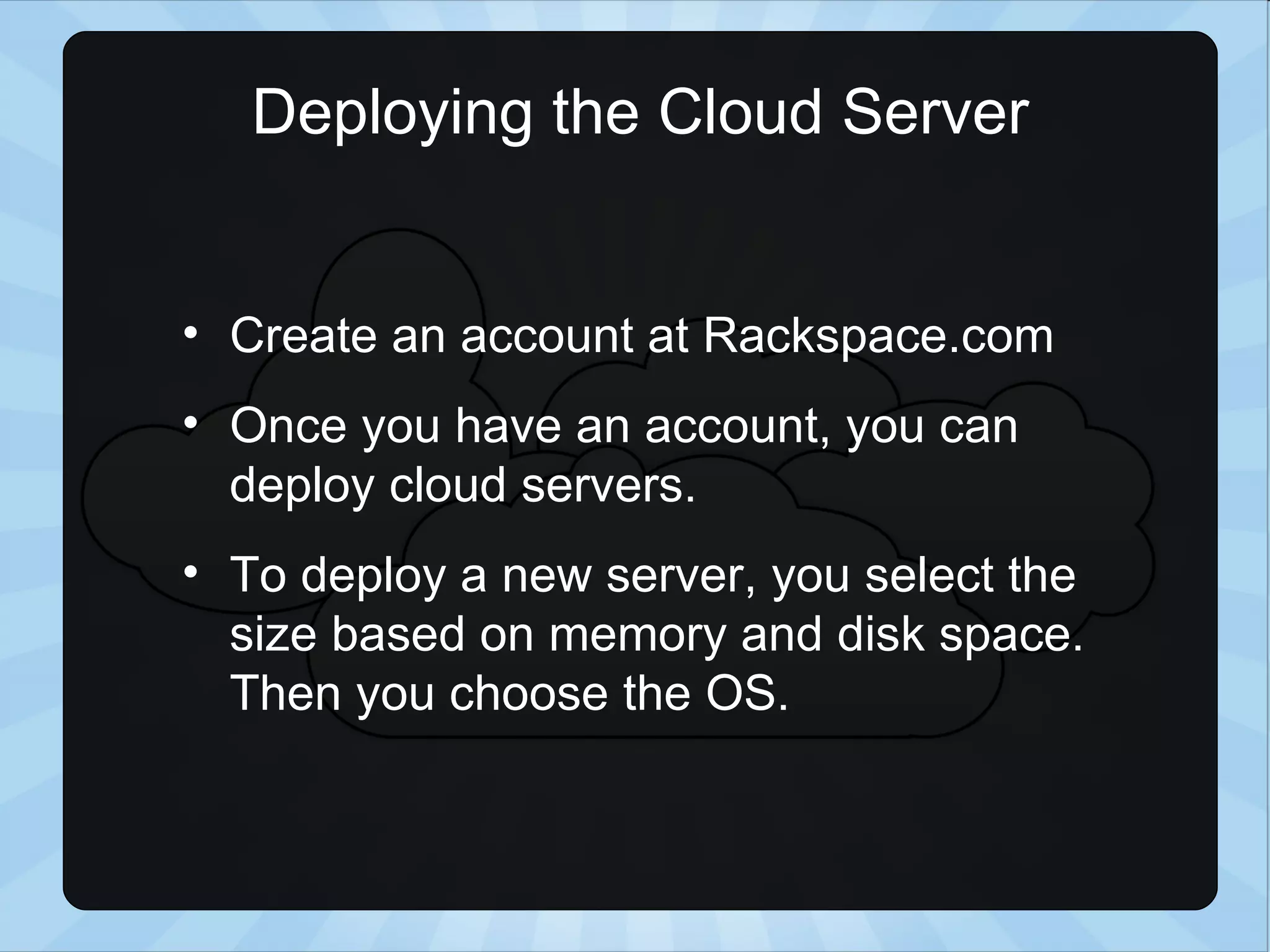 Deploying the Cloud Server Create an account at Rackspace.com Once you have an account, you can deploy cloud servers. To deploy a new server, you select the size based on memory and disk space. Then you choose the OS. 