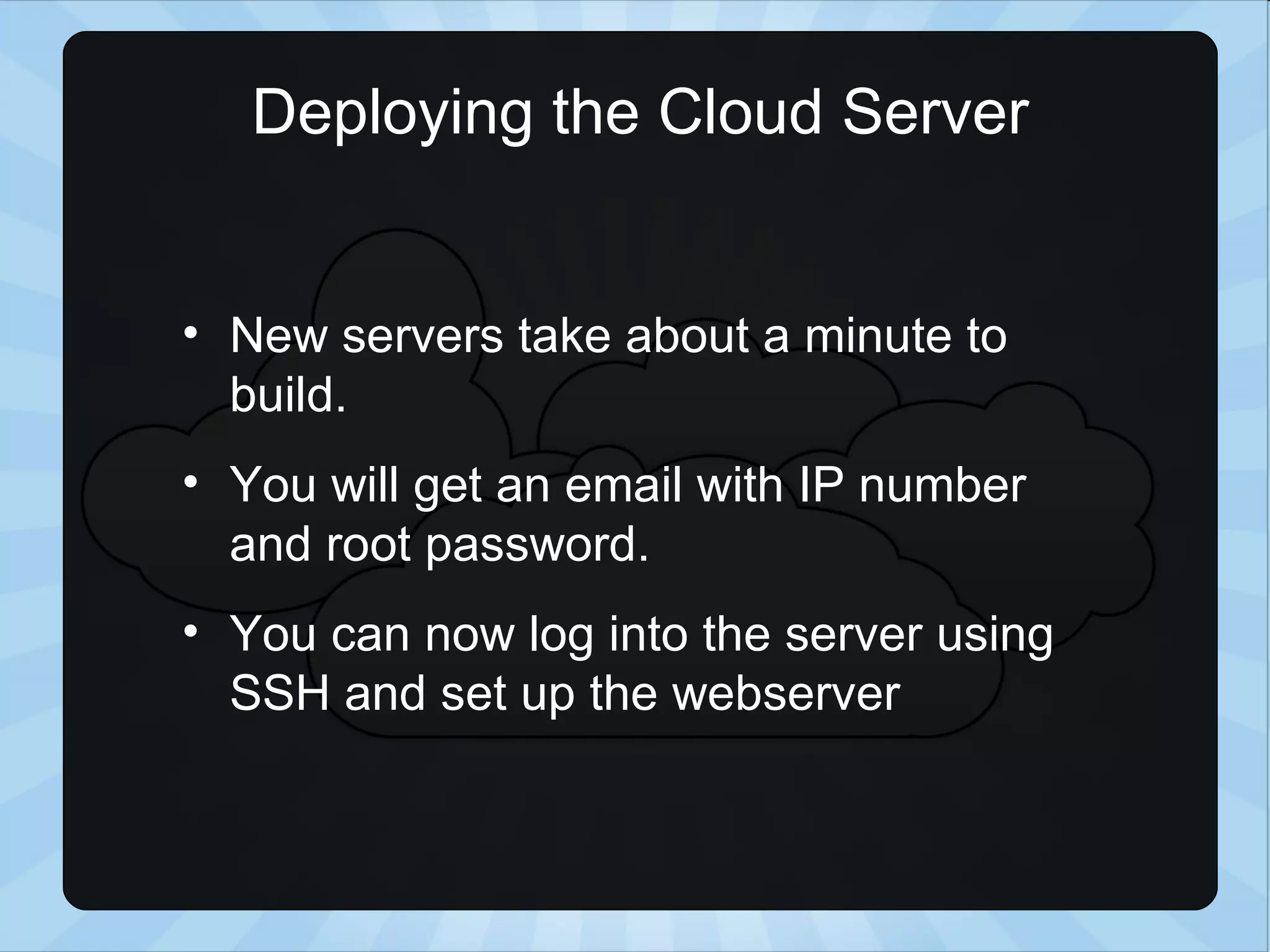 Deploying the Cloud Server New servers take about a minute to build. You will get an email with IP number and root password. You can now log into the server using SSH and set up the webserver 