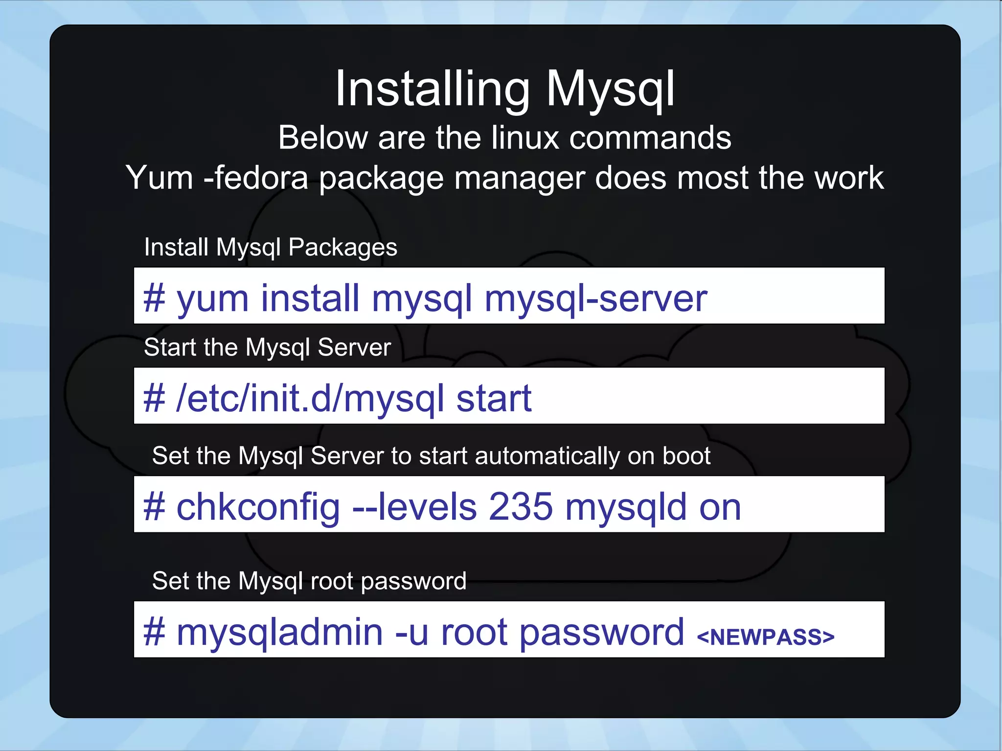 Installing Mysql Below are the linux commands Yum -fedora package manager does most the work # yum install mysql mysql-server # /etc/init.d/mysql start # chkconfig --levels 235 mysqld on Install Mysql Packages Start the Mysql Server Set the Mysql Server to start automatically on boot # mysqladmin -u root password <NEWPASS> Set the Mysql root password 