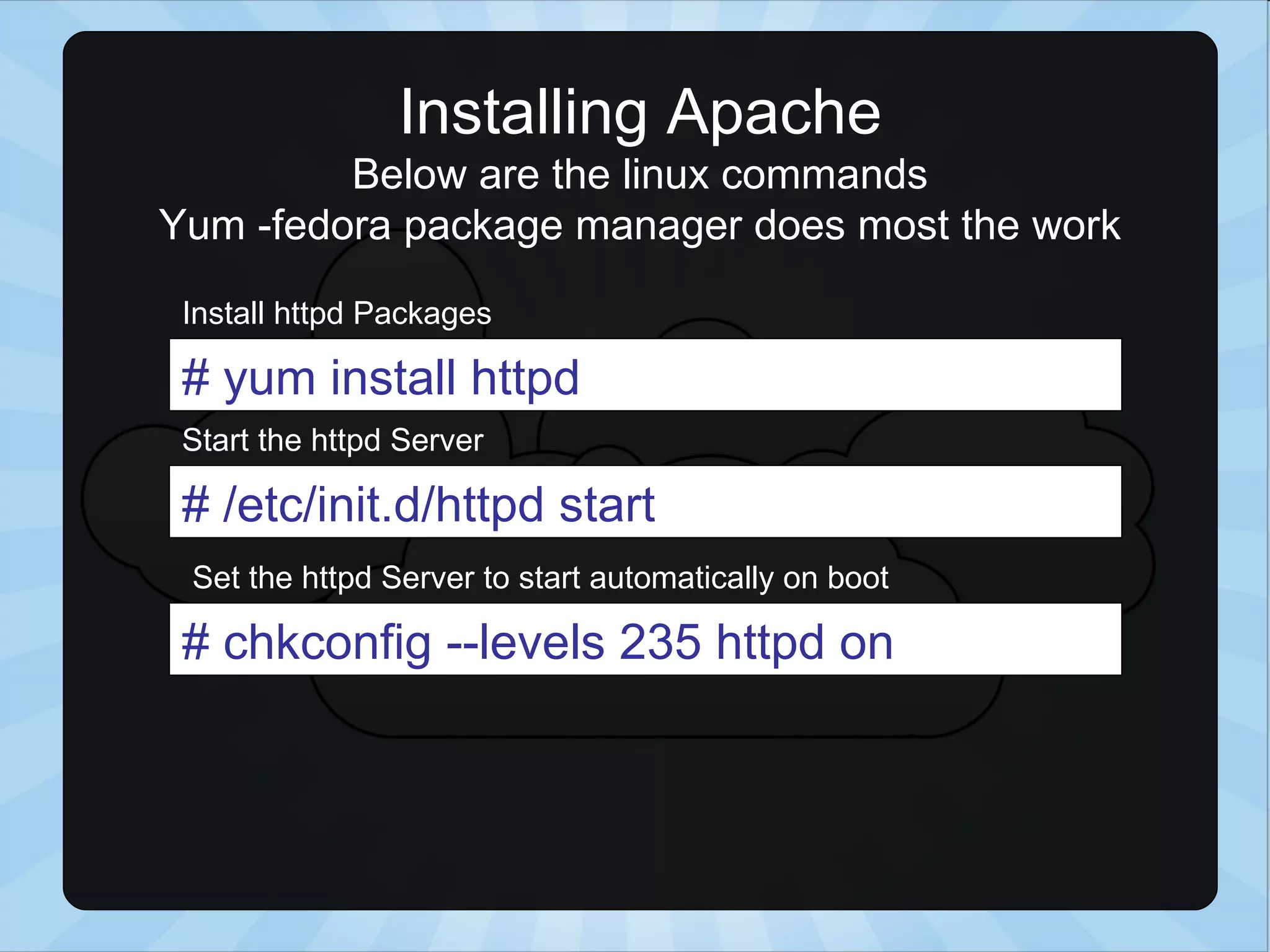 Installing Apache Below are the linux commands Yum -fedora package manager does most the work # yum install httpd # /etc/init.d/httpd start # chkconfig --levels 235 httpd on Install httpd Packages Start the httpd Server Set the httpd Server to start automatically on boot 