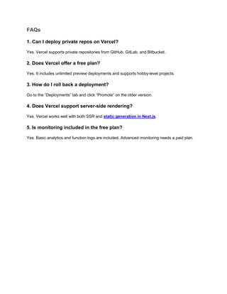 FAQs
1. Can I deploy private repos on Vercel?
Yes. Vercel supports private repositories from GitHub, GitLab, and Bitbucket.
2. Does Vercel offer a free plan?
Yes. It includes unlimited preview deployments and supports hobby-level projects.
3. How do I roll back a deployment?
Go to the “Deployments” tab and click “Promote” on the older version.
4. Does Vercel support server-side rendering?
Yes. Vercel works well with both SSR and static generation in Next.js.
5. Is monitoring included in the free plan?
Yes. Basic analytics and function logs are included. Advanced monitoring needs a paid plan.
 