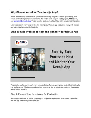 Why Choose Vercel for Your Next.js App?
Vercel is the hosting platform built specifically for Next.js projects. It allows quick setup, fast
builds, and instant preview environments. It's built-in tools support static pages, API routes,
and server-side rendering. Vercel handles backend logic without extra setup or configuration.
Let’s break down every step involved in making your Next.js app production-ready with Vercel,
and learn how to monitor it effectively.
Step-by-Step Process to Host and Monitor Your Next.js App
This section walks you through every important step, from preparing your project to checking its
live performance. Whether you're launching a personal site or a business platform, these steps
help you stay on track.
Step 1: Prepare Your Next.js App for Production
Before you head over to Vercel, prepare your project for deployment. This means confirming
that the app runs locally without issues.
 