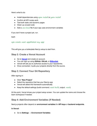 Here’s what to do:
● Install dependencies using npm install or yarn install
● Confirm all API routes work
● Test both static and dynamic pages
● Clean up unused code
● Add a .env.local file if your app uses environment variables
If you don’t have a project yet, run:
bash
npx create-next-app@latest my-app
This will give you a boilerplate Next.js setup to start from.
Step 2: Create a Vercel Account
● Go to Vercel and create an account.
● You can sign up using GitHub, GitLab, or Bitbucket.
● Vercel will ask you to authorize access to your repositories.
● Once connected, it pulls your projects directly from the source.
Step 3: Connect Your Git Repository
After signing in:
● Click “New Project”
● Select the repository that has your Next.js app
● Vercel will detect the framework automatically
● Keep the default settings (build command: next build, output: .next)
At this point, Vercel shows your project setup screen. You can update the name and choose the
team workspace if needed.
Step 4: Add Environment Variables (If Needed)
Next.js projects often depend on environment variables for API keys or backend endpoints.
In Vercel:
● Go to Settings → Environment Variables
 
