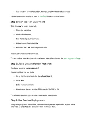 ● Add variables under Production, Preview, and Development as needed
Use variable names exactly as used in .env.local to avoid runtime issues.
Step 5: Start the First Deployment
Click “Deploy” to begin. Vercel will:
● Clone the repository
● Install dependencies
● Run the Next.js build command
● Upload output files to its CDN
● Provide a live URL after the process ends
This usually takes under two minutes.
Once complete, your Next.js app is now live on a Vercel subdomain like your-app.vercel.app.
Step 6: Add a Custom Domain (Optional)
Want your app on a custom domain?
You can set it up in a few clicks:
● Go to the Domains tab in the Vercel dashboard
● Click “Add”
● Enter your domain name
● Update your domain registrar DNS records (CNAME or A)
Once DNS propagates, your app becomes live on your domain.
Step 7: Use Preview Deployments
Every time you push a new branch, Vercel creates a preview deployment. It gives you a
temporary URL to check the changes before pushing to main.
 
