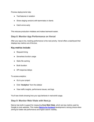 Preview deployments help:
● Test features in isolation
● Share staging versions with teammates or clients
● Catch errors early
This reduces production mistakes and makes teamwork easier.
Step 8: Monitor App Performance on Vercel
After your app is live, tracking performance is the next priority. Vercel offers a dashboard that
displays key metrics out of the box.
Key metrics include:
● Request timing
● Serverless function usage
● Static file caching
● Build duration
● API response delays
To access analytics:
● Go to your project
● Click “Analytics” from the sidebar
● View traffic insights, performance issues, and logs
You’ll see charts showing how your app behaves in real-world usage.
Step 9: Monitor Web Vitals with Next.js
Next.js has built-in support for measuring Core Web Vitals, which are key metrics used by
Google to rank websites. This makes Next.js for frontend development a strong choice when
aiming for better site performance and higher search visibility.
 