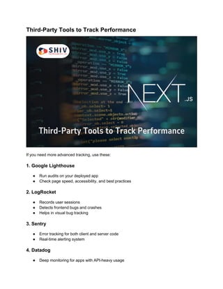 Third-Party Tools to Track Performance
If you need more advanced tracking, use these:
1. Google Lighthouse
● Run audits on your deployed app
● Check page speed, accessibility, and best practices
2. LogRocket
● Records user sessions
● Detects frontend bugs and crashes
● Helps in visual bug tracking
3. Sentry
● Error tracking for both client and server code
● Real-time alerting system
4. Datadog
● Deep monitoring for apps with API-heavy usage
 